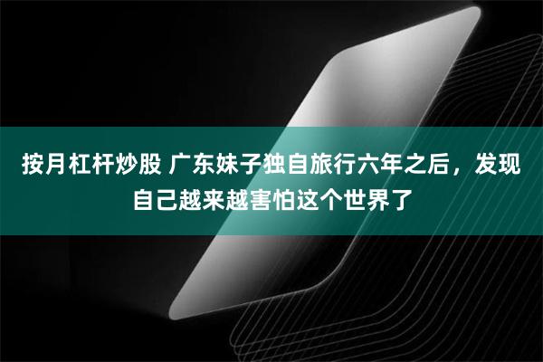 按月杠杆炒股 广东妹子独自旅行六年之后，发现自己越来越害怕这个世界了