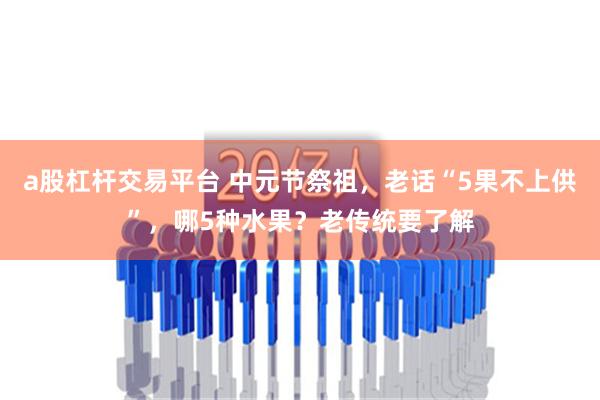 a股杠杆交易平台 中元节祭祖，老话“5果不上供”，哪5种水果？老传统要了解