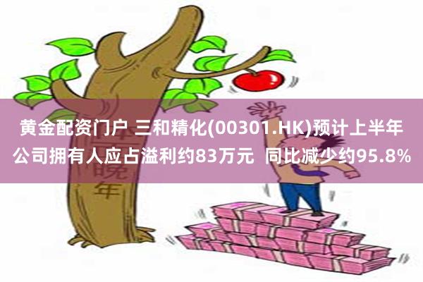 黄金配资门户 三和精化(00301.HK)预计上半年公司拥有人应占溢利约83万元  同比减少约95.8%