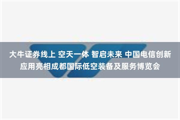 大牛证券线上 空天一体 智启未来 中国电信创新应用亮相成都国际低空装备及服务博览会