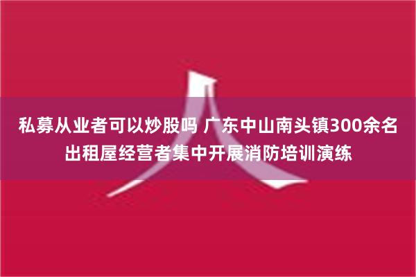 私募从业者可以炒股吗 广东中山南头镇300余名出租屋经营者集中开展消防培训演练