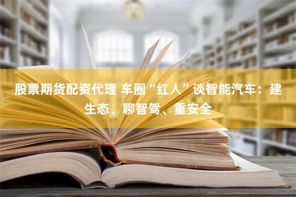 股票期货配资代理 车圈“红人”谈智能汽车：建生态、聊智驾、重安全