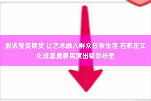 股票配资期货 让艺术融入群众日常生活 石家庄文化进基层惠民演出精彩纷呈