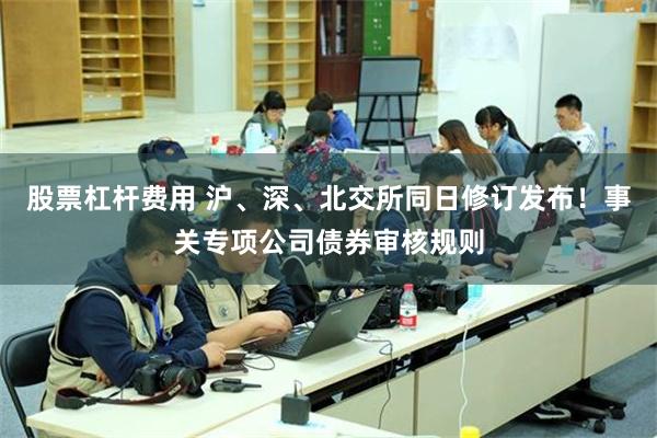 股票杠杆费用 沪、深、北交所同日修订发布！事关专项公司债券审核规则