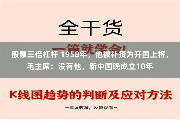 股票三倍杠杆 1958年，他被补授为开国上将，毛主席：没有他，新中国晚成立10年